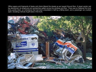 Office papers and fragments of desks and chairs littered the streets as we neared Ground Zero. A street vendor cart lay abandoned, its doughnuts and sandwiches spilled across the windows and floor. There was an flattened fire truck lying upside down, an ambulance that had been amputated in half by a falling beam, and a passenger car crushed open, revealing a full set of golf clubs in the trunk.  