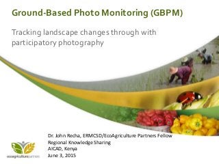 Ground-Based Photo Monitoring (GBPM)
Tracking landscape changes through with
participatory photography
Dr. John Recha, ERMCSD/EcoAgriculture Partners Fellow
Regional Knowledge Sharing
AICAD, Kenya
June 3, 2015
 