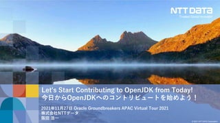 © 2021 NTT DATA Corporation
Let's Start Contributing to OpenJDK from Today!
今日からOpenJDKへのコントリビュートを始めよう！
2021年11月27日 Oracle Groundbreakers APAC Virtual Tour 2021
株式会社NTTデータ
阪田 浩一
 