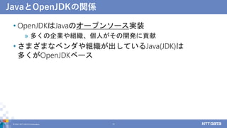 JavaとOpenJDKの関係
• OpenJDKはJavaのオープンソース実装
» 多くの企業や組織、個人がその開発に貢献
• さまざまなベンダや組織が出しているJava(JDK)は
多くがOpenJDKベース
© 2021 NTT DATA...