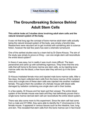 The Groundbreaking Science Behind
              Adult Stem Cells
This article looks at 2 studies done involving adult stem cells and the
natural renewal system of the body.

It was not that long ago the concept of bone marrow adult stem cells actually
being the natural renewal system of the body, was simply a fanciful idea.
Researchers were reluctant ant to get involved with something akin to science
fiction, however the last few years has seen a dramatic turnaround.

One of the earliest studies was by a team led by Dr Diane Krauss. The aim of
the study was simply to prove on thing -- can one single stem cell reconstitute
the entire blood system?

In theory it was easy, but in reality it was much more difficult. The team
persevered and came up with something ingenious. They knew that the only
cells that will home to the bone marrow are stem cells, so by injecting bone
marrow cells into the blood, a few hours later they will end up in the bone
marrow.

Dr Krauss irradiated female mice and injected male bone marrow cells. After a
few days, the team collected stem cells from the bone marrow of the recipient
mice and a single one of these stem cells was injected into another irradiated
female. This gave them the condition of a female mouse with blood cells
damaged by radiation containing one single stem cell in their bodies.

In a few weeks, Dr Krauss and her team got their answer. The entire blood
system of the female mouse was back and they had definitively proven that a
single bone marrow derived stem cell can reconstitute the entire blood system.

There was also some more to this experiment. Since the stem cell had come
from a male and XY DNA, they were able to identify the Y chromosome in the
female mouse. It appeared in various tissues such as the intestine, liver, lung
and skin. This revealed that stem cells from the bone marrow can in fact travel
 