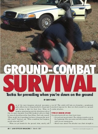 40 l LAW OFFICER MAGAZINE l March 2007 Subscribe at www.lawofficermagazine.com
O
ne of the most dangerous physical encounters
police officers face is being knocked to the ground
and having to fight for their lives. When we
imagine experiencing survival situations such as
this, we must remember Coach Bob Lindsey’s advice to think
in terms of when/then rather than if/then. Don’t ask yourself,
“What would I do if something bad were to happen (but prob-
ably won’t)?” Instead, ask, “When something bad happens,
exactly what will I do?”
When you get knocked to the ground, what, exactly, will
you do? This article will help you formulate a preplanned,
practiced response for when you find yourself in a ground-
combat situation.
TYPES OF GROUND ATTACKS
Ground attacks fall into three basic types:
• Ground and pound attack: The attacker punches you in
the beginning of the encounter and will continue striking
until you are unconscious;
• Muscle-man attack: The attacker uses their strength to
SURVIVAL
GROUND-COMBAT
SURVIVALTactics for prevailing when you’re down on the ground
BY DAVE YOUNG
GROUND-COMBAT
 