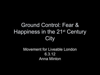 Ground Control: Fear &
Happiness in the 21st Century
            City
   Movement for Liveable London
             6.3.12
         Anna Minton
 