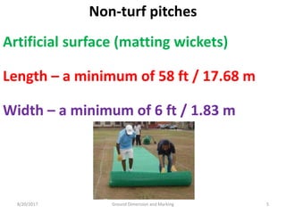 8/20/2017 Ground Dimension and Marking 5
Non-turf pitches
Artificial surface (matting wickets)
Length – a minimum of 58 ft / 17.68 m
Width – a minimum of 6 ft / 1.83 m
 
