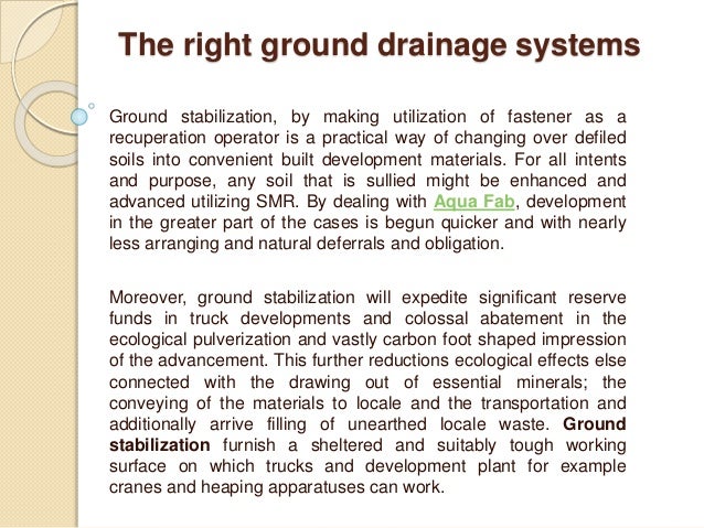 The right ground drainage systems
Ground stabilization, by making utilization of fastener as a
recuperation operator is a practical way of changing over defiled
soils into convenient built development materials. For all intents
and purpose, any soil that is sullied might be enhanced and
advanced utilizing SMR. By dealing with Aqua Fab, development
in the greater part of the cases is begun quicker and with nearly
less arranging and natural deferrals and obligation.
Moreover, ground stabilization will expedite significant reserve
funds in truck developments and colossal abatement in the
ecological pulverization and vastly carbon foot shaped impression
of the advancement. This further reductions ecological effects else
connected with the drawing out of essential minerals; the
conveying of the materials to locale and the transportation and
additionally arrive filling of unearthed locale waste. Ground
stabilization furnish a sheltered and suitably tough working
surface on which trucks and development plant for example
cranes and heaping apparatuses can work.
 