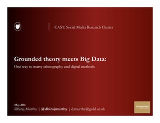 @dhirajmurthy 1
Grounded theory meets Big Data:
One way to marry ethnography and digital methods
May 2016
Dhiraj Murthy | @dhirajmurthy | d.murthy@gold.ac.uk
CAST: Social Media Research Cluster
 