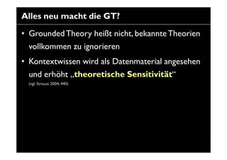 Alles neu macht die GT?

• Grounded Theory heißt nicht, bekannte Theorien
  vollkommen zu ignorieren
• Kontextwissen wird ...