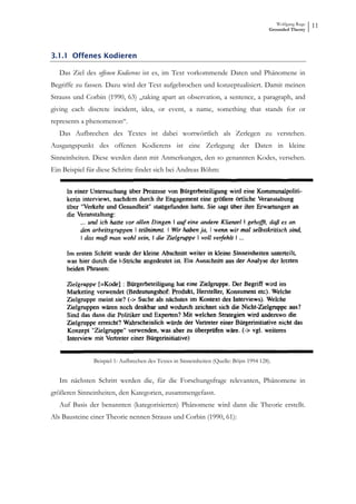 Wolfgang Ruge
                                                                                         Grounded Theory
                                                                                                            11



3.1.1 Offenes Kodieren

   Das Ziel des offenen Kodierens ist es, im Text vorkommende Daten und Phänomene in
Begriffe zu fassen. Dazu wird der Text aufgebrochen und konzeptualisiert. Damit meinen
Strauss und Corbin (1990, 63) „taking apart an observation, a sentence, a paragraph, and
giving each discrete incident, idea, or event, a name, something that stands for or
represents a phenomenon“.
   Das Aufbrechen des Textes ist dabei wortwörtlich als Zerlegen zu verstehen.
Ausgangspunkt des offenen Kodierens ist eine Zerlegung der Daten in kleine
Sinneinheiten. Diese werden dann mit Anmerkungen, den so genannten Kodes, versehen.
Ein Beispiel für diese Schritte findet sich bei Andreas Böhm:




               Beispiel 1: Aufbrechen des Textes in Sinneinheiten (Quelle: Böjm 1994 128).


   Im nächsten Schritt werden die, für die Forschungsfrage relevanten, Phänomene in
größeren Sinneinheiten, den Kategorien, zusammengefasst.
   Auf Basis der benannten (kategorisierten) Phänomene wird dann die Theorie erstellt.
Als Bausteine einer Theorie nennen Strauss und Corbin (1990, 61):
 