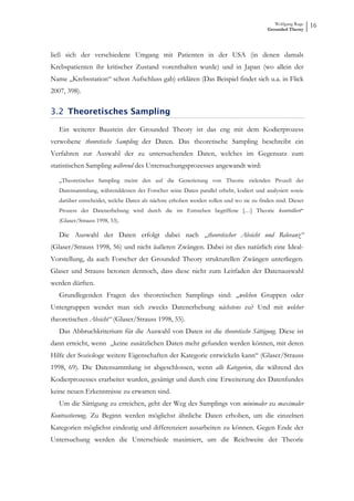 Wolfgang Ruge
                                                                                         Grounded Theory
                                                                                                            16



ließ sich der verschiedene Umgang mit Patienten in der USA (in denen damals
Krebspatienten ihr kritischer Zustand vorenthalten wurde) und in Japan (wo allein der
Name „Krebsstation“ schon Aufschluss gab) erklären (Das Beispiel findet sich u.a. in Flick
2007, 398).

3.2 Theoretisches Sampling

   Ein weiterer Baustein der Grounded Theory ist das eng mit dem Kodierprozess
verwobene theoretische Sampling der Daten. Das theoretische Sampling beschreibt ein
Verfahren zur Auswahl der zu untersuchenden Daten, welches im Gegensatz zum
statistischen Sampling während des Untersuchungsprozesses angewandt wird:

   „Theoretisches Sampling meint den auf die Generierung von Theorie zielenden Prozeß der
   Datensammlung, währenddessen der Forscher seine Daten parallel erhebt, kodiert und analysiert sowie
   darüber entscheidet, welche Daten als nächste erhoben werden sollen und wo sie zu finden sind. Dieser
   Prozess der Datenerhebung wird durch die im Entstehen begriffene […] Theorie kontrolliert“
   (Glaser/Strauss 1998, 53).

   Die Auswahl der Daten erfolgt dabei nach „theoretischer Absicht und Relevanz“
(Glaser/Strauss 1998, 56) und nicht äußeren Zwängen. Dabei ist dies natürlich eine Ideal-
Vorstellung, da auch Forscher der Grounded Theory strukturellen Zwängen unterliegen.
Glaser und Strauss betonen dennoch, dass diese nicht zum Leitfaden der Datenauswahl
werden dürften.
   Grundlegenden Fragen des theoretischen Samplings sind: „welchen Gruppen oder
Untergruppen wendet man sich zwecks Datenerhebung nächstens zu? Und mit welcher
theoretischen Absicht“ (Glaser/Strauss 1998, 55).
   Das Abbruchkriterium für die Auswahl von Daten ist die theoretische Sättigung. Diese ist
dann erreicht, wenn „keine zusätzlichen Daten mehr gefunden werden können, mit deren
Hilfe der Soziologe weitere Eigenschaften der Kategorie entwickeln kann“ (Glaser/Strauss
1998, 69). Die Datensammlung ist abgeschlossen, wenn alle Kategorien, die während des
Kodierprozesses erarbeitet wurden, gesättigt und durch eine Erweiterung des Datenfundes
keine neuen Erkenntnisse zu erwarten sind.
   Um die Sättigung zu erreichen, geht der Weg des Samplings von minimaler zu maximaler
Kontrastierung. Zu Beginn werden möglichst ähnliche Daten erhoben, um die einzelnen
Kategorien möglichst eindeutig und differenziert ausarbeiten zu können. Gegen Ende der
Untersuchung werden die Unterschiede maximiert, um die Reichweite der Theorie
 