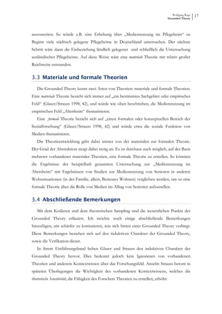 Wolfgang Ruge
                                                                                        Grounded Theory
                                                                                                           17



auszuweiten. So würde z.B. eine Erhebung über „Mediennutzung im Pflegeheim“ zu
Beginn viele städtisch gelegene Pflegeheime in Deutschland untersuchen. Der nächste
Schritt wäre dann die Einbeziehung ländlich gelegener und schließlich die Untersuchung
ausländischer Pflegeheime. Auf diese Weise wäre eine materiale Theorie mit relativ großer
Reichweite entstanden.

3.3 Materiale und formale Theorien

   Die Grounded Theory kennt zwei Arten von Theorien: materiale und formale Theorien.
Eine materiale Theorie bezieht sich immer auf „ein bestimmtes Sachgebiet oder empirisches
Feld“ (Glaser/Strauss 1998, 42), und würde wie oben beschrieben, die Mediennutzung im
empirischen Feld „Altenheim“ thematisieren.
   Eine formale Theorie bezieht sich auf „einen formalen oder konzeptuellen Bereich der
Sozialforschung“ (Glaser/Strauss 1998, 42) und würde etwa die soziale Funktion von
Medien thematisieren.
   Die Theorieentwicklung geht dabei immer von der materialen zur formalen Theorie.
Der Grad der Abstraktion steigt dabei stetig an. Es ist durchaus auch möglich, auf der Basis
mehrerer vorhandener materialer Theorien, eine formale Theorie zu erstellen. So könnten
die Ergebnisse der beispielhaft genannten Untersuchung zur „Mediennutzung im
Altersheim“ mit Ergebnissen von Studien zur Mediennutzung von Senioren in anderen
Wohnsituationen (in der Familie, allein, Betreutes Wohnen) verglichen werden, um so eine
formale Theorie über die Rolle von Medien im Alltag von Senioren aufzustellen.

3.4 Abschließende Bemerkungen

   Mit dem Kodieren und dem theoretischen Sampling sind die wesentlichen Punkte der
Grounded Theory erläutert. Ich möchte noch einige abschließende Bemerkungen
hinzufügen, um schärfer zu konturieren, was sich hinter einer Grounded Theory verbirgt.
Diese Bemerkungen beziehen sich auf den induktiven Charakter der Grounded Theory,
sowie die Verfikation dieser.
   In ihrem Einführungsband heben Glaser und Strauss den induktiven Charakter der
Grounded Theory hervor. Dies bedeutet jedoch kein Ignorieren von vorhandenen
Theorien und anderem Kontextwissen über das Forschungsfeld. Anselm Strauss betont in
späteren Überlegungen die Wichtigkeit des vorhandenen Kontextwissens, welches die
theoretische Sensitivität, die Fähigkeit des Forschers Theorien zu erstellen, erhöht:
 