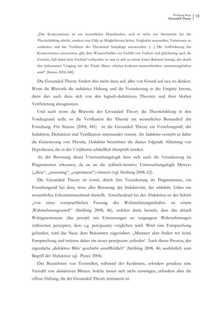 Wolfgang Ruge
                                                                                             Grounded Theory
                                                                                                                18


   „Das Kontextwissen ist ein wesentlicher Datenfundus, weil es nicht nur Sensitivität bei der
   Theoriebildung erhöht, sondern eine Fülle an Möglichkeiten liefert, Vergleiche anzustellen, Variationen zu
   entdecken und das Verfahren des Theoretical Samplings anzuwenden. […] Die Aufforderung das
   Kontextwissen einzusetzen, gibt dem Wissenschaftler ein Gefühl von Freiheit und gleichzeitig auch die
   Einsicht, daß damit kein Freibrief verbunden ist und er sich in einem festen Rahmen bewegt, der durch
   den behutsamen Umgang mit der Triade Daten erheben-kodieren-memoschreiben zusammengehalten
   wird“ (Strauss 2004, 440).

   Die Grounded Theory fordert also nicht dazu auf, alles von Grund auf neu zu denken.
Wenn die Rhetorik die induktive Haltung und die Verankerung in der Empirie betont,
dient dies auch dazu sich von den logisch-deduktiven Theorien und ihrer bloßen
Verifizierung abzugrenzen.
   Und auch wenn die Rhetorik der Grounded Theory die Theoriebildung in den
Vordergrund stellt, ist die Verfikation der Theorie ein wesentlicher Bestandteil der
Forschung. Für Strauss (2004, 441) ist die Grounded Theory ein Forschungsstil, der
Induktion, Deduktion und Verifikation miteinander vereint. Als Induktion versteht er dabei
die Generierung von Theorie, Deduktion bezeichnet die daraus folgende Ableitung von
Hypothesen, die in der Verifikation schließlich überprüft werden.
   An der Betonung dieser Untersuchungslogik lässt sich auch die Verankerung im
Pragmatismus erkennen, da sie an die zyklisch-iterative Untersuchungslogik Deweys
(„ideas“, „reasoning“, „experiment“) erinnert (vgl. Strübing 2008, 62).
   Die Grounded Theory ist somit, durch ihre Verankerung im Pragmatismus, ein
Forschungsstil bei dem, trotz aller Betonung der Induktivität, der abduktive Schluss ein
wesentliches Erkenntnismerkmal darstellt. Entscheidend bei der Abduktion ist der Schritt
„von     einer     vorsprachlichen       Fassung       des     Wahrnehmungsinhaltes            zu    einem
‚Wahrnehmungsurteil‘“ (Strübing 2008, 46), welcher darin besteht, dass das aktuell
Wahrgenommene (das percerpt) mit Erinnerungen an vergangene Wahrnehmungen
(stilisierten percepten, dem s.g. percipuum) verglichen wird. Wird eine Entsprechung
gefunden, wird das Neue dem Bekannten zugeordnet. „Mitunter aber finden wir keine
Entsprechung und müssen daher ein neues percipuum ‚erfinden‘. Auch dieser Prozess, der
eigentliche ‚abduktive Blitz‘ geschieht unwillkürlich“ (Strübing 2008, 46; ausführlich zum
Begriff der Abduktion vgl. Pierce 2004).
   Das Bezeichnen von Textstellen, während des Kodierens, erfordert geradezu eine
Vielzahl von abduktiven Blitzen. Solche lassen sich nicht erzwingen, erfordern aber die
offene Haltung, die der Grounded Theory immanent ist.
 