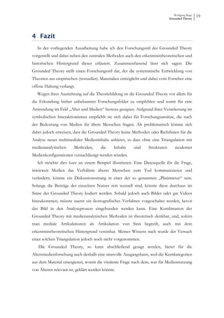 Wolfgang Ruge
                                                                             Grounded Theory
                                                                                                19



4 Fazit
   In der vorliegenden Ausarbeitung habe ich den Forschungsstil der Grounded Theory
vorgestellt und dabei neben den zentralen Methoden auch den erkenntnistheoretischen und
historischen Hintergrund dieser erläutert. Zusammenfassend lässt sich sagen: Die
Grounded Theory stellt einen Forschungsstil dar, der die systematische Entwicklung von
Theorien aus empirischen (textuellen) Materialien ermöglicht und dabei vom Forscher eine
offene Haltung verlangt.
   Wegen ihrer Ausrichtung auf die Theoriebildung ist die Grounded Theory vor allem für
die Erkundung bisher unbekannter Forschungsfelder zu empfehlen und somit für eine
Anwendung im Feld „Alter und Medien“ bestens geeignet. Aufgrund ihrer Verankerung im
symbolischen Interaktionismus empfiehlt sie sich dabei für Forschungsansätze, die nach
der Bedeutung von Medien für ältere Menschen fragen. Als problematisch könnte sich
dabei jedoch erweisen, dass die Grounded Theory keine Methoden oder Richtlinien für die
Analyse neuer multimedialer Medieninhalte anbietet, so dass ohne eine Triangulation mit
medienanalytischen      Methoden,      die     Inhalte   und    Strukturen      moderner
Medienkonfigurationen vernachlässigt werden würden.
   Ich möchte dies kurz an einem Beispiel illustrieren. Eine Datenquelle für die Frage,
inwieweit Medien das Verhältnis älterer Menschen zum Tod kommunizieren und
verändern, könnte ein Diskussionsstrang in einer der so genannten „Platinnetze“ sein.
Solange die Beiträge der einzelnen Nutzer rein textuell sind, könnte diese durchaus im
Sinne der Grounded Theory kodiert werden. Sobald jedoch auch Bilder oder gar Videos
hinzukommen, müsste zuerst ein ikonografisches Verfahren vorgeschaltet werden, bevor
das Bild in den Analyseprozess eingebunden werden kann. Eine Kombination der
Grounded Theory mit medienanalytischen Methoden ist theoretisch denkbar, und, sofern
man mediale Artikulationen als Artikulation von Sinn begreift, auch mit dem
erkenntnistheoretischen Hintergrund vereinbar. Meines Wissens nach wurde der Versuch
einer solchen Triangulation jedoch noch nicht vorgenommen.
   Die Grounded Theory, so kann abschließend gesagt werden, bietet für die
Altersmedienforschung auch deshalb eine sinnvolle Ausgangsbasis, weil die Kernkategorien
aus dem Material emergieren, womit die virulente Frage nach dem, was für Mediennutzung
von Älteren relevant ist, geklärt werden könnte.
 