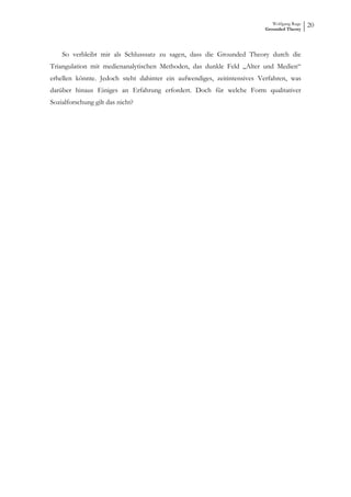 Wolfgang Ruge
                                                                        Grounded Theory
                                                                                           20



    So verbleibt mir als Schlusssatz zu sagen, dass die Grounded Theory durch die
Triangulation mit medienanalytischen Methoden, das dunkle Feld „Alter und Medien“
erhellen könnte. Jedoch steht dahinter ein aufwendiges, zeitintensives Verfahren, was
darüber hinaus Einiges an Erfahrung erfordert. Doch für welche Form qualitativer
Sozialforschung gilt das nicht?
 