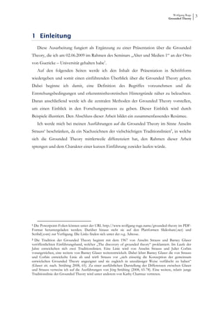 Wolfgang Ruge
                                                                                          Grounded Theory
                                                                                                             3



1 Einleitung
   Diese Ausarbeitung fungiert als Ergänzung zu einer Präsentation über die Grounded
Theory, die ich am 02.06.2009 im Rahmen des Seminars „Alter und Medien 1“ an der Otto
von Guericke – Universität gehalten habe1.
   Auf den folgenden Seiten werde ich den Inhalt der Präsentation in Schriftform
wiedergeben und somit einen einführenden Überblick über die Grounded Theory geben.
Dabei beginne ich damit, eine Definition des Begriffes vorzunehmen und die
Entstehungsbedingungen und erkenntnistheoretischen Hintergründe näher zu beleuchten.
Daran anschließend werde ich die zentralen Methoden der Grounded Theory vorstellen,
um einen Einblick in den Forschungsprozess zu geben. Dieser Einblick wird durch
Beispiele illustriert. Den Abschluss dieser Arbeit bildet ein zusammenfassendes Resümee.
   Ich werde mich bei meinen Ausführungen auf die Grounded Theory im Sinne Anselm
Strauss‘ beschränken, da ein Nachzeichnen der vielschichtigen Traditionslinien2, in welche
sich die Grounded Theory mittlerweile differenziert hat, den Rahmen dieser Arbeit
sprengen und dem Charakter einer kurzen Einführung zuwider laufen würde.




1 Die Powerpoint-Folien können unter der URL http://www.wolfgang-ruge.name/grounded-theory im PDF-

Format heruntergeladen werden. Darüber hinaus steht sie auf den Plattformen Slideshare(.net) und
Scribd(.com) zur Verfügung. Die Links finden sich unter der o.g. Adresse.
2 Die Tradition der Grounded Theory beginnt mit dem 1967 von Anselm Strauss und Barney Glaser

veröffentlichten Einführungsband, welcher „The discovery of grounded theory“ proklamiert. Im Laufe der
Jahre entwickelten sich zwei Traditionslinien. Eine Linie wird von Anselm Strauss und Juliet Corbin
vorangetrieben, eine weitere von Barney Glaser weiterentwickelt. Dabei lehnt Barney Glaser die von Strauss
und Corbin entwickelte Linie ab und wirft Strauss vor „sich einseitig die Konzeption der gemeinsam
entwickelten Grounded Theory angeeignet und sie zugleich in unzulässiger Weise verfälscht zu haben“
(Glaser zit. nach. Strübing 2008, 65). Zu einer ausführlichen Darstellung der Differenzen zwischen Glaser
und Strauss verweise ich auf die Ausführungen von Jörg Strübing (2008, 65-78). Eine weitere, relativ junge
Traditionslinie der Grounded Theory wird unter anderem von Kathy Charmaz vertreten.
 