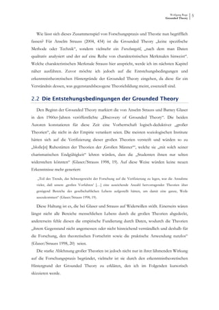 Wolfgang Ruge
                                                                                     Grounded Theory
                                                                                                        5



   Wie lässt sich dieses Zusammenspiel von Forschungspraxis und Theorie nun begrifflich
fassen? Für Anselm Strauss (2004, 434) ist die Grounded Theory „keine spezifische
Methode oder Technik“, sondern vielmehr ein Forschungstil, „nach dem man Daten
qualitativ analysiert und der auf eine Reihe von charakteristischen Merkmalen hinweist“.
Welche charakteristischen Merkmale Strauss hier anspricht, werde ich im nächsten Kapitel
näher ausführen. Zuvor möchte ich jedoch auf die Entstehungsbedingungen und
erkenntnistheoretischen Hintergründe der Grounded Theory eingehen, da diese für ein
Verständnis dessen, was gegenstandsbezogene Theoriebildung meint, essenziell sind.

2.2 Die Entstehungsbedingungen der Grounded Theory

   Den Beginn der Grounded Theory markiert die von Anselm Strauss und Barney Glaser
in den 1960er-Jahren veröffentlichte „Discovery of Grounded Theory“. Die beiden
Autoren konstatieren für diese Zeit eine Vorherrschaft logisch-deduktiver „großer
Theorien“, die nicht in der Empirie verankert seien. Die meisten soziologischen Institute
hätten sich auf die Verifizierung dieser großen Theorien versteift und würden so zu
„bloße[n] Ruhestätten der Theorien der ‚Großen Männer‘“, welche sie „mit solch seiner
charismatischen Endgültigkeit“ lehren würden, dass die „Studenten ihnen nur selten
widerstehen könnten“ (Glaser/Strauss 1998, 19). Auf diese Weise würden keine neuen
Erkenntnisse mehr generiert:

   „Teil des Trends, das Schwergewicht der Forschung auf die Verifizierung zu legen, war die Annahme
   vieler, daß unsere ‚großen Vorfahren‘ […] eine auseichende Anzahl hervorragender Theorien über
   genügend Bereiche des gesellschaftlichen Lebens aufgestellt hätten, um damit eine ganze, Weile
   auszukommen“ (Glaser/Strauss 1998, 19).

   Diese Haltung ist es, die bei Glaser und Strauss auf Widerwillen stößt. Einerseits wären
längst nicht alle Bereiche menschlichen Lebens durch die großen Theorien abgedeckt,
andererseits fehle diesen die empirische Fundierung durch Daten, wodurch die Theorien
„ihrem Gegenstand nicht angemessen oder nicht hinreichend verständlich und deshalb für
die Forschung, den theoretischen Fortschritt sowie die praktische Anwendung nutzlos“
(Glaser/Strauss 1998, 20) seien.
   Die starke Ablehnung großer Theorien ist jedoch nicht nur in ihrer lähmenden Wirkung
auf die Forschungspraxis begründet, vielmehr ist sie durch den erkenntnistheoretischen
Hintergrund der Grounded Theory zu erklären, den ich im Folgenden kursorisch
skizzieren werde.
 