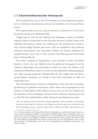 Wolfgang Ruge
                                                                                            Grounded Theory
                                                                                                               6



2.3 Erkenntnistheoretischer Hintergrund

    Die Grounded Theory steht in einer Theorietradition, die beim Pragmatismus beginnt,
sich im symbolischen Interaktionismus fortsetzt und schließlich in der Grounded Theory
mündet.
    Der Pragmatismus geht davon aus, „that the meaning of a proposition is to be found in
the practical consequences” (McDermid 2006).
    Folglich liegt der Sinn, mit dem Individuen ihre Handlungen versehen, im Handeln
begründet. Damit ein Sachverhalt für einen Menschen bedeutsam erscheint, müssen seine
praktischen Konsequenzen erfahrbar sein. Erfahrung ist aber perspektivisch, weshalb es
keine universell gültige Wahrheit geben kann: „Weil die (tatsächlichen oder denkbaren)
praktischen Konsequenzen eines Sachverhalts erfahrbar sein müssten, Erfahrung aber
perspektivbezogen variiert, kann es keine universell wahre Bedeutung eines Sachverhalts
geben“ (Strübing 2008, 40).
    Eine weitere Annahme des Pragmatismus ist die Kontinuität von Denken und Handeln.
Gemeint ist damit, dass unser Denken immer die praktischen Konsequenzen und die
subjektiven Bedeutungen eines Sachverhaltes im Blick hat. Somit steht Denken „nicht
außerhalb der Wirklichkeit, sondern ist sowohl von deren praktischer Erfahrung geprägt als
auch selbst konsequenzenträchtig“ (Strübing 2008, 40). Dies schließt auch das Denken
wissenschaftlicher Beobachter ein, weshalb es keine strikte Unterscheidung von Theorie und
Empirie geben kann.
    Die erkenntnistheoretische Position des Pragmatismus findet ihre mikrosoziologische
Spezifizierung im Symbolischen Interaktionismus. Dieser findet seinen Ausgangspunkt in den
Schriften des Mead-Schülers Hebert Blumer3 und setzt sich zum Ziel, den Subjektiven Sinn
den Individuen mit ihren Handlungen und ihrer Umwelt verbinden zu rekonstruieren (vgl.
u.a. Flick 2007, 82; ausführlich Blumer 2004). Dabei gelten drei Prämissen als zentral:

    „Die erste Prämisse besagt, daß Menschen ‚Dingen‘ gegenüber auf der Grundlage der Bedeutungen
    handeln, die diese Dinge für sie besitzen. Unter ‚Dingen‘ wird hier alles gefasst, was der Mensch in der
    Welt wahrzunehmen vermag – physische Gegenstände, wie Bäume oder Stühle; andere Menschen, wie

3Es ist durchaus möglich auch George Herbert Mead als Begründer des symbolischen Interaktionismus zu
nennen, da auch einige seiner Schriften unverkennbar dieser Denktradition folgen. Auch Blumer merkt an, er
beziehe sich in seinen Überlegungen „im wesentlichen […] auf die Gedanken von George Herbert Mead, der,
mehr als alle anderen, die Grundlagen symbolisch-interaktionistischen Ansatzes gelegt“ habe (Blumer 2004,
321). Wenn Blumer als Begründer diese Position genannt wird, liegt dies darin begründet, dass in einem
seiner Aufsätze den Begriff prägte auch viele seiner Überlegungen für nachfolgende Generationen zum
Fixpunkt wurden.
 