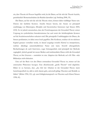 Wolfgang Ruge
                                                                               Grounded Theory
                                                                                                  8



ein, dass Theorie als Prozess begriffen wird, da die Daten, auf die sich die Theorie bezieht,
grundsätzlich Momentaufnahme der Realität darstellen (vgl. Strübing 2008, 39).
   Die Daten, auf die sich die sich die Theorie stützt, können dabei vielfältiger Natur sein.
Ebenso der fachliche Kontext. Anselm Strauss betont, der Ansatz sei prinzipiell
unabhängig von Datentypen, Disziplin und theoretischen Interessen (vgl. Strauss 2004,
433f). Es ist jedoch anzumerken, dass der Forschungsansatz der Grounded Theory seinen
Ursprung im symbolischen Interaktionismus hat und somit der fachdisziplinäre Kontext
auf die Sozialwissenschaften reduziert wird. Die prinzipielle Unabhängigkeit der Daten, die
Strauss proklamiert, ist dabei etwas hoch gegriffen. Das Kodieren, welches ich im nächsten
Kapitel genauer vorstellen werde, ist darauf ausgelegt textuelles Material zu interpretieren,
welches allerdings unterschiedlichster Natur         sein kann. Sowohl ethnografische
Beobachtungen als auch Interviews, sogar Zeitungsartikel, sind prinzipiell der Methode
zugänglich. Jedoch gerade bei neuen Medien und multimedialen Daten stößt die Grounded
Theory an ihre Grenzen – zumindest ist eine Adaption der Methode auf z.B. Film- oder
Bildanalyse nicht diskutiert.
   Eine auf der Basis von den Daten entstandene Grounded Theory ist, immer auf das
untersuchte Phänomen bezogen. Eine allumfassende „große Theorie“ wird abgelehnt.
Dabei ist zu betonen, dass „das Ziel der Arbeiten in der Grounded Theory meist
bereichsspezifisch ist, daß es nicht darum geht, universell gültige Theorien und Modelle zu
bilden“ (Böhm 1994, 121, vgl. zum Gültigkeitsanspruch von Theorien auch Glaser/Strauss
1998, 45).
 