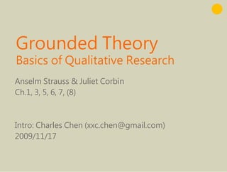 Grounded Theory
G    d d Th
Basics f Qualitative Research
B i of Q lit ti R           h
Anselm Strauss & Juliet Corbin
Ch.1, 3, 5, 6, 7, ( )
    , , , , , (8)



Intro: Charles Chen (xxc.chen@gmail.com)
2009/11/17
 