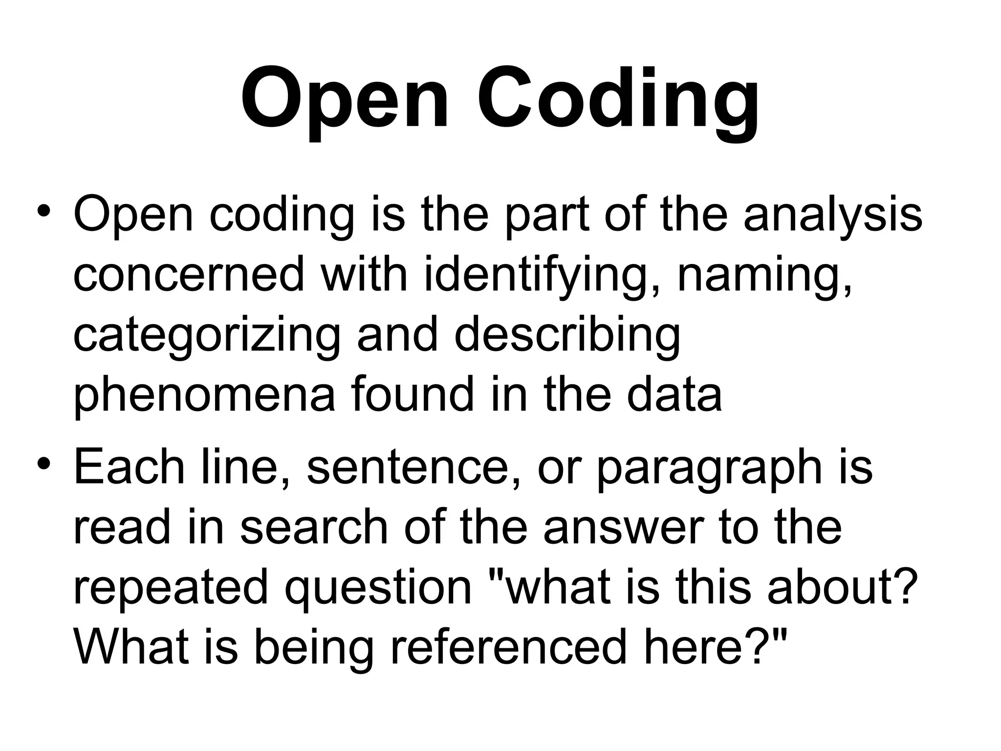Open Coding Open coding is the part of the analysis concerned with identifying, naming, categorizing and describing phenomena found in the data  Each line, sentence, or paragraph is read in search of the answer to the repeated question "what is this about? What is being referenced here?"  