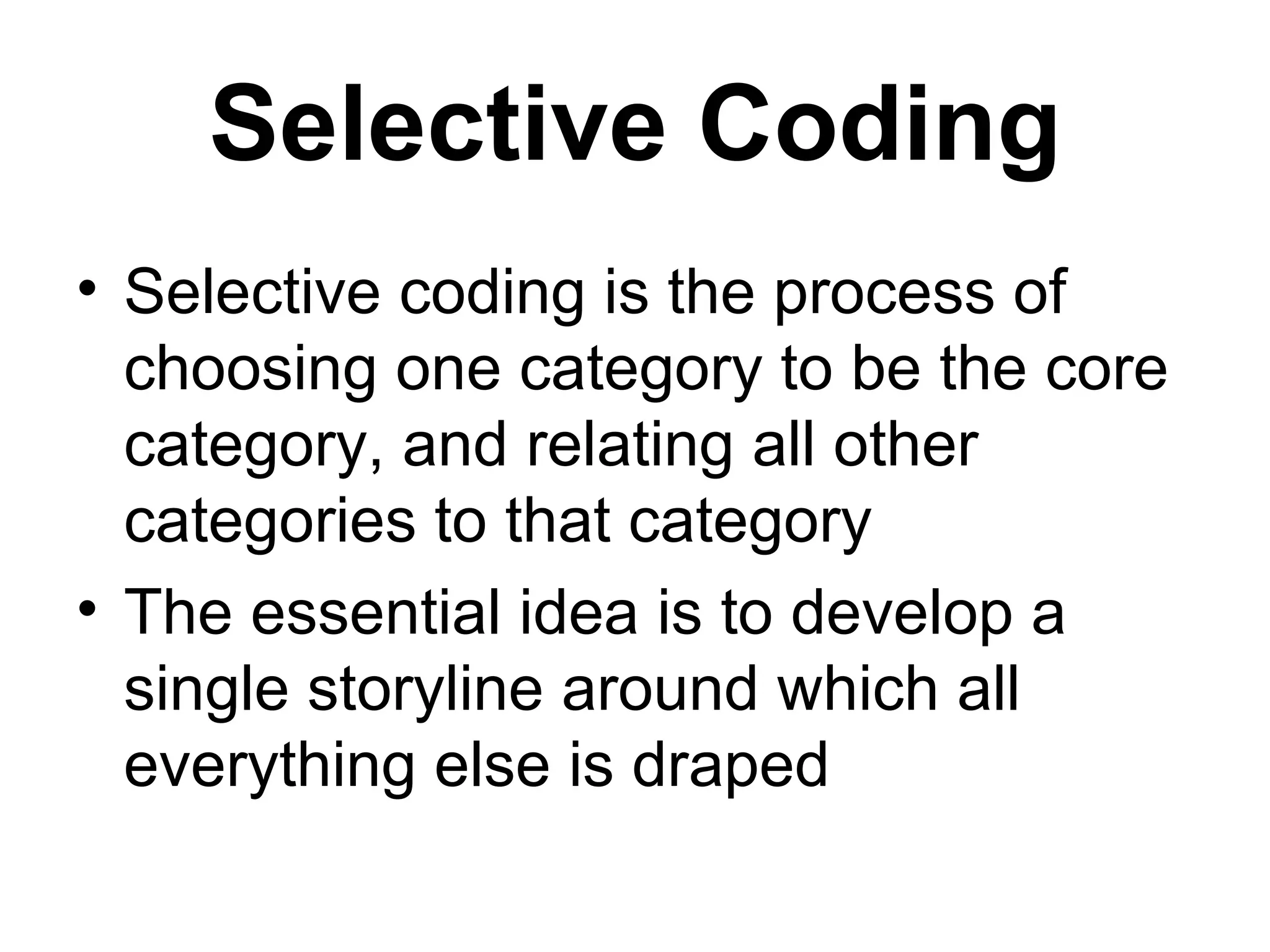 Selective Coding Selective coding is the process of choosing one category to be the core category, and relating all other categories to that category  The essential idea is to develop a single storyline around which all everything else is draped  