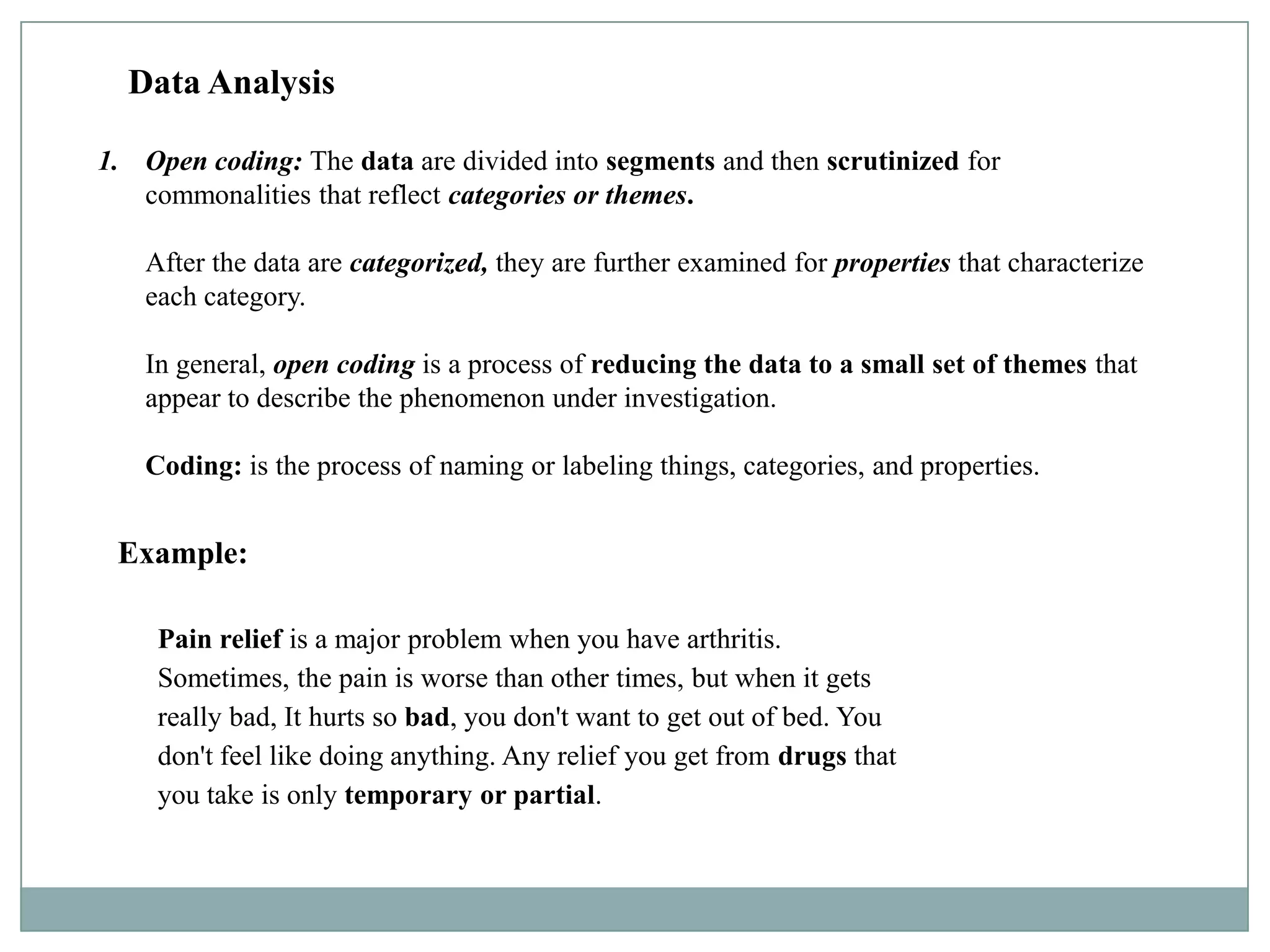 Data Analysis

1. Open coding: The data are divided into segments and then scrutinized for
   commonalities that reflect categories or themes.

   After the data are categorized, they are further examined for properties that characterize
   each category.

   In general, open coding is a process of reducing the data to a small set of themes that
   appear to describe the phenomenon under investigation.

   Coding: is the process of naming or labeling things, categories, and properties.


 Example:

    Pain relief is a major problem when you have arthritis.
    Sometimes, the pain is worse than other times, but when it gets
    really bad, It hurts so bad, you don't want to get out of bed. You
    don't feel like doing anything. Any relief you get from drugs that
    you take is only temporary or partial.
 