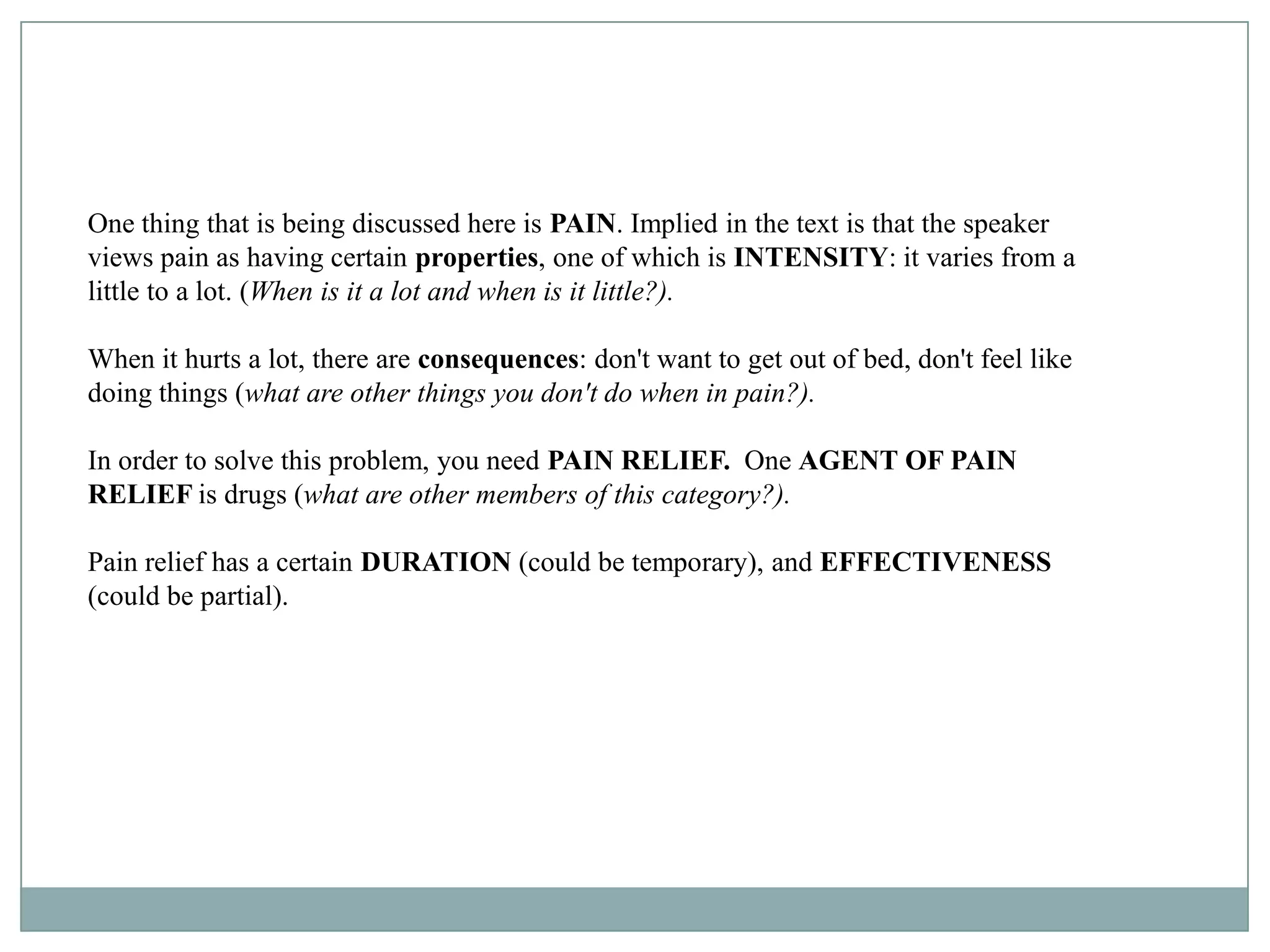 One thing that is being discussed here is PAIN. Implied in the text is that the speaker
views pain as having certain properties, one of which is INTENSITY: it varies from a
little to a lot. (When is it a lot and when is it little?).

When it hurts a lot, there are consequences: don't want to get out of bed, don't feel like
doing things (what are other things you don't do when in pain?).

In order to solve this problem, you need PAIN RELIEF. One AGENT OF PAIN
RELIEF is drugs (what are other members of this category?).

Pain relief has a certain DURATION (could be temporary), and EFFECTIVENESS
(could be partial).
 
