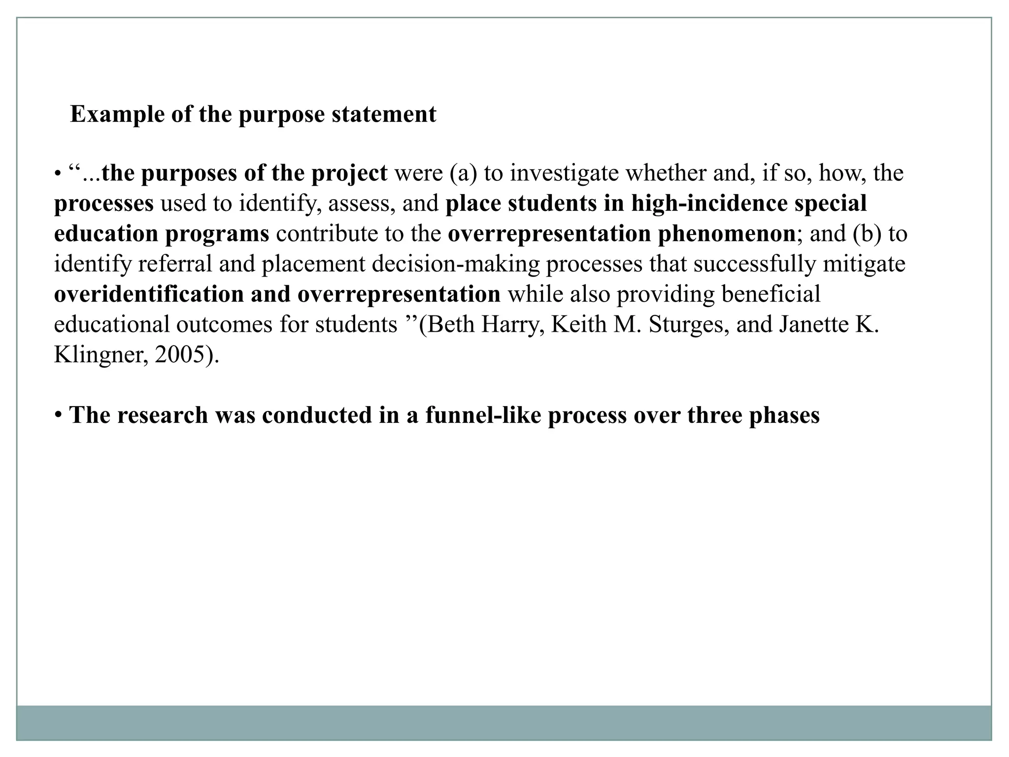 Example of the purpose statement

• ‘‘...the purposes of the project were (a) to investigate whether and, if so, how, the
processes used to identify, assess, and place students in high-incidence special
education programs contribute to the overrepresentation phenomenon; and (b) to
identify referral and placement decision-making processes that successfully mitigate
overidentification and overrepresentation while also providing beneficial
educational outcomes for students ’’(Beth Harry, Keith M. Sturges, and Janette K.
Klingner, 2005).

• The research was conducted in a funnel-like process over three phases
 