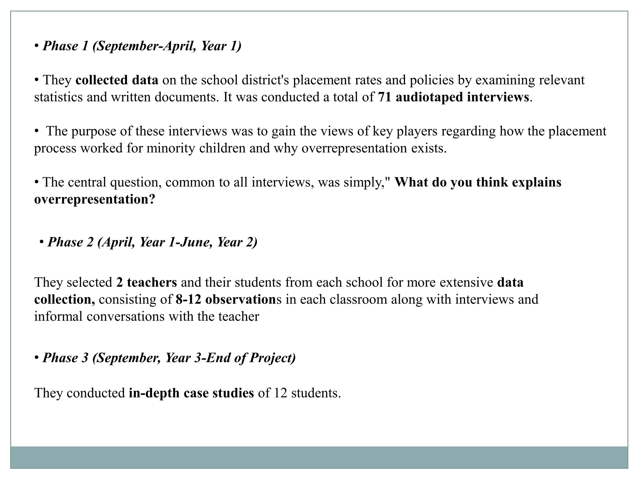 • Phase 1 (September-April, Year 1)

• They collected data on the school district's placement rates and policies by examining relevant
statistics and written documents. It was conducted a total of 71 audiotaped interviews.

• The purpose of these interviews was to gain the views of key players regarding how the placement
process worked for minority children and why overrepresentation exists.

• The central question, common to all interviews, was simply," What do you think explains
overrepresentation?


• Phase 2 (April, Year 1-June, Year 2)

They selected 2 teachers and their students from each school for more extensive data
collection, consisting of 8-12 observations in each classroom along with interviews and
informal conversations with the teacher

• Phase 3 (September, Year 3-End of Project)

They conducted in-depth case studies of 12 students.
 