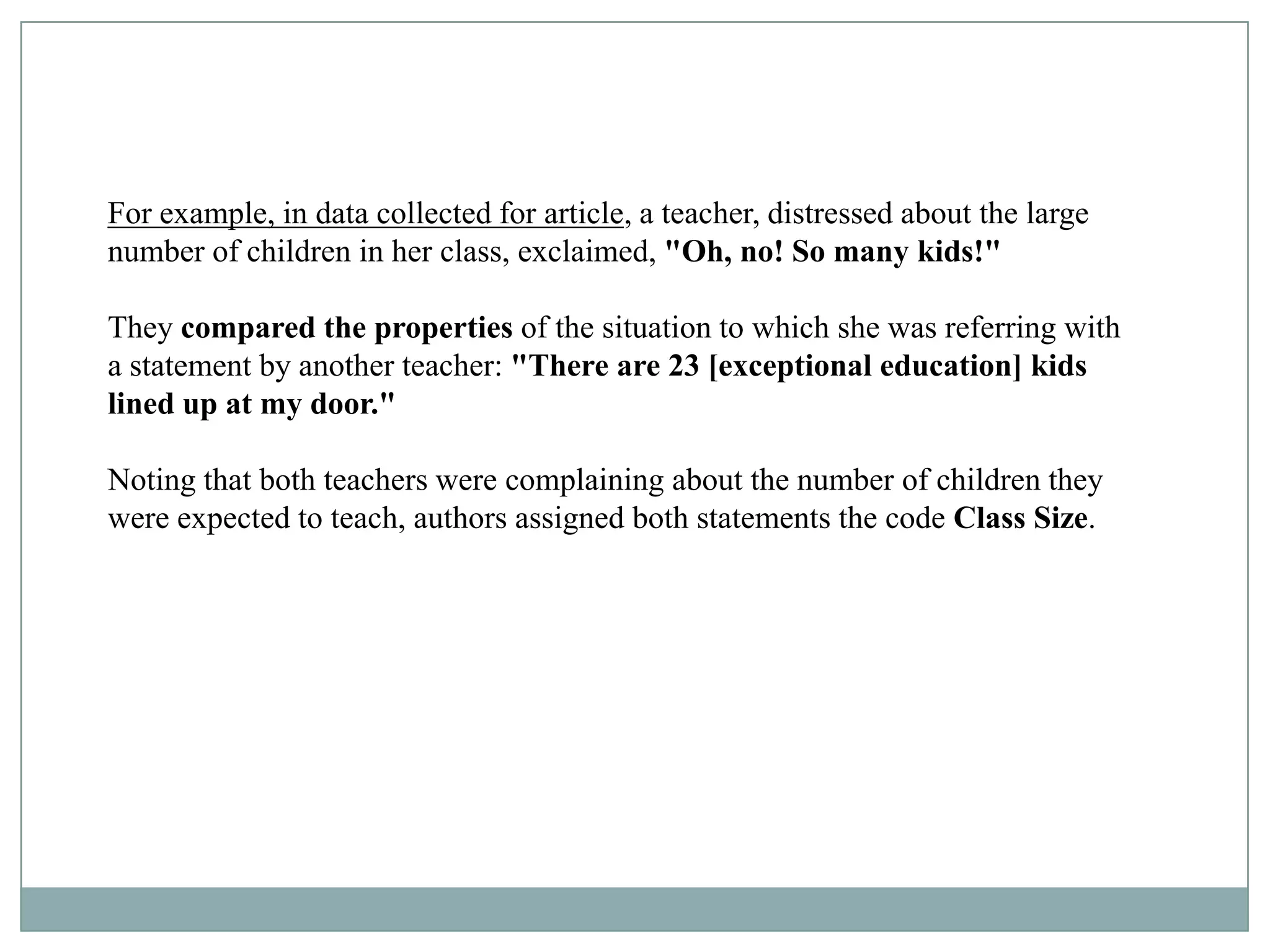 For example, in data collected for article, a teacher, distressed about the large
number of children in her class, exclaimed, "Oh, no! So many kids!"

They compared the properties of the situation to which she was referring with
a statement by another teacher: "There are 23 [exceptional education] kids
lined up at my door."

Noting that both teachers were complaining about the number of children they
were expected to teach, authors assigned both statements the code Class Size.
 