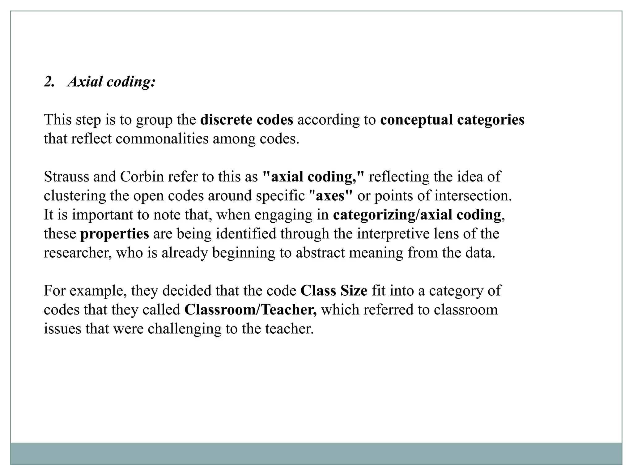 2. Axial coding:

This step is to group the discrete codes according to conceptual categories
that reflect commonalities among codes.

Strauss and Corbin refer to this as "axial coding," reflecting the idea of
clustering the open codes around specific "axes" or points of intersection.
It is important to note that, when engaging in categorizing/axial coding,
these properties are being identified through the interpretive lens of the
researcher, who is already beginning to abstract meaning from the data.

For example, they decided that the code Class Size fit into a category of
codes that they called Classroom/Teacher, which referred to classroom
issues that were challenging to the teacher.
 