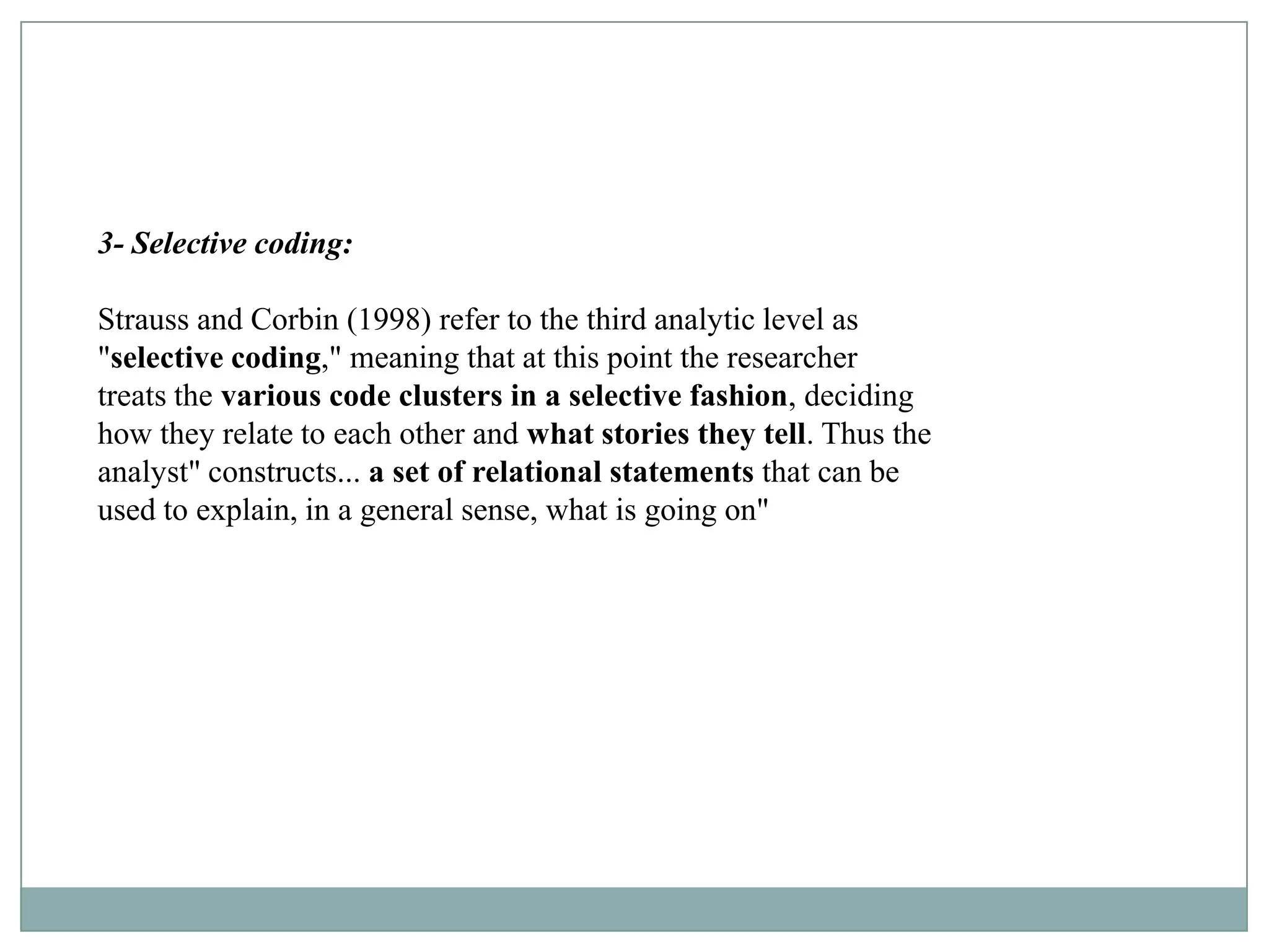 3- Selective coding:

Strauss and Corbin (1998) refer to the third analytic level as
"selective coding," meaning that at this point the researcher
treats the various code clusters in a selective fashion, deciding
how they relate to each other and what stories they tell. Thus the
analyst" constructs... a set of relational statements that can be
used to explain, in a general sense, what is going on"
 