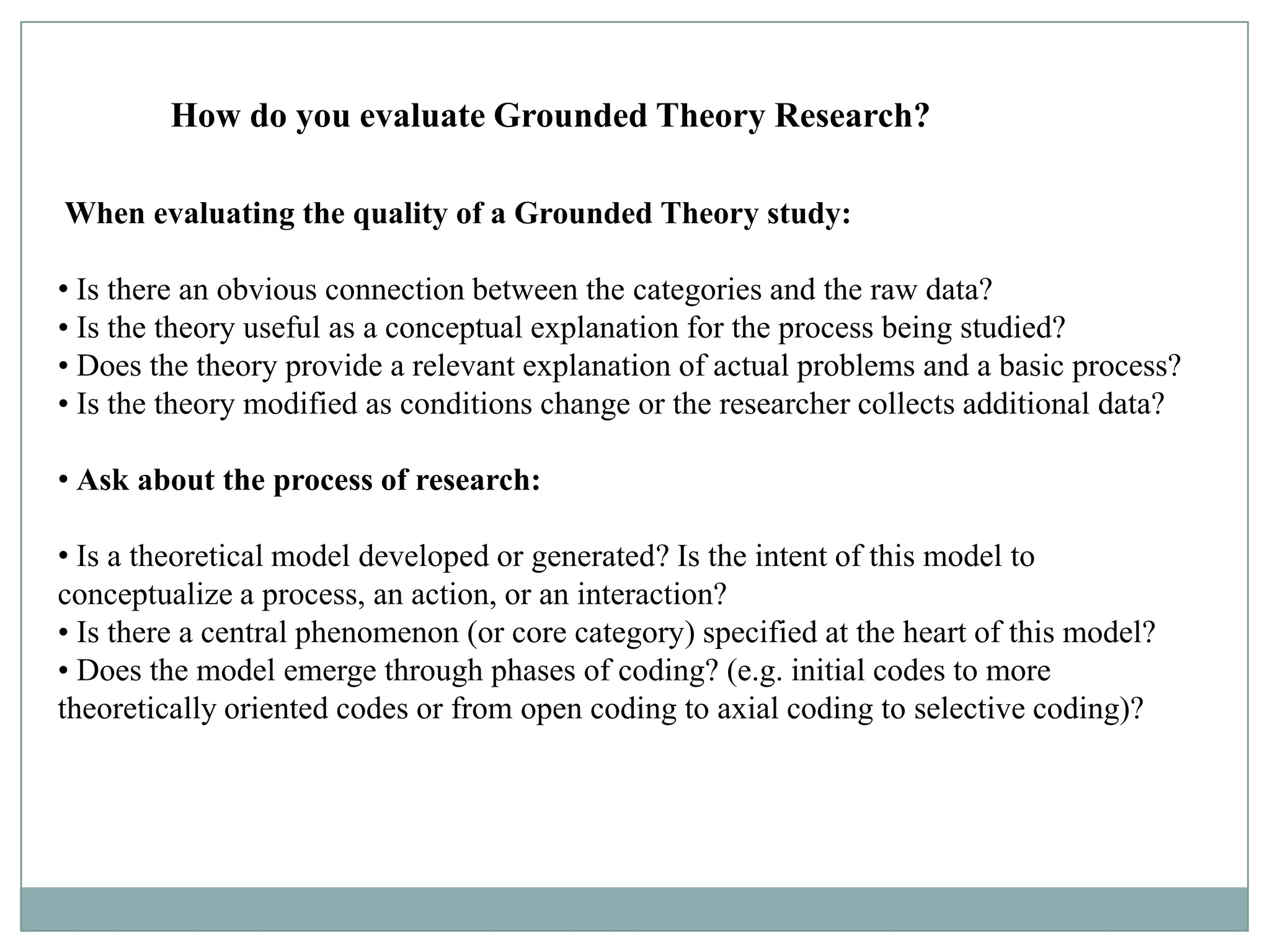 How do you evaluate Grounded Theory Research?

When evaluating the quality of a Grounded Theory study:

• Is there an obvious connection between the categories and the raw data?
• Is the theory useful as a conceptual explanation for the process being studied?
• Does the theory provide a relevant explanation of actual problems and a basic process?
• Is the theory modified as conditions change or the researcher collects additional data?

• Ask about the process of research:

• Is a theoretical model developed or generated? Is the intent of this model to
conceptualize a process, an action, or an interaction?
• Is there a central phenomenon (or core category) specified at the heart of this model?
• Does the model emerge through phases of coding? (e.g. initial codes to more
theoretically oriented codes or from open coding to axial coding to selective coding)?
 