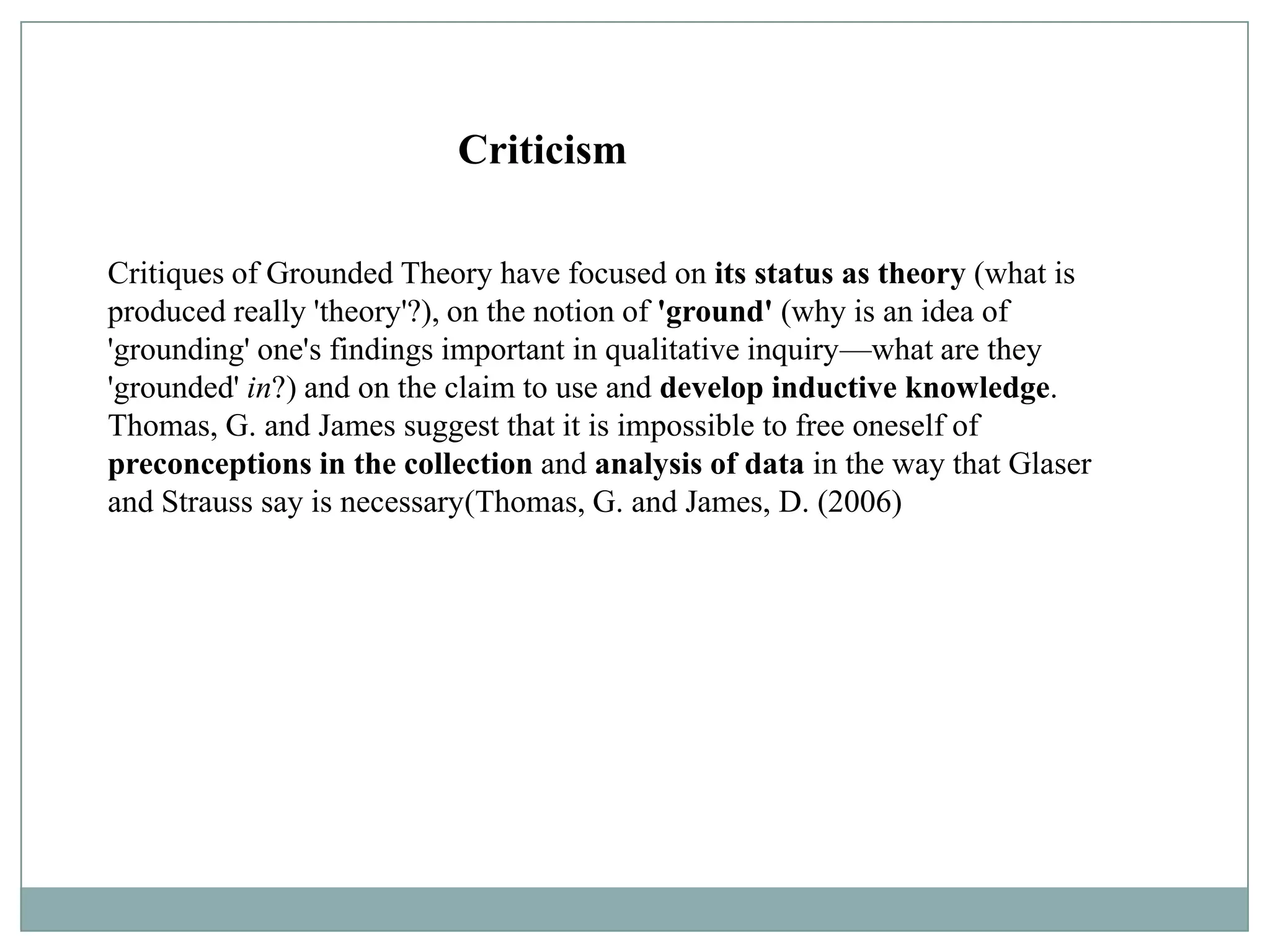 Criticism

Critiques of Grounded Theory have focused on its status as theory (what is
produced really 'theory'?), on the notion of 'ground' (why is an idea of
'grounding' one's findings important in qualitative inquiry—what are they
'grounded' in?) and on the claim to use and develop inductive knowledge.
Thomas, G. and James suggest that it is impossible to free oneself of
preconceptions in the collection and analysis of data in the way that Glaser
and Strauss say is necessary(Thomas, G. and James, D. (2006)
 
