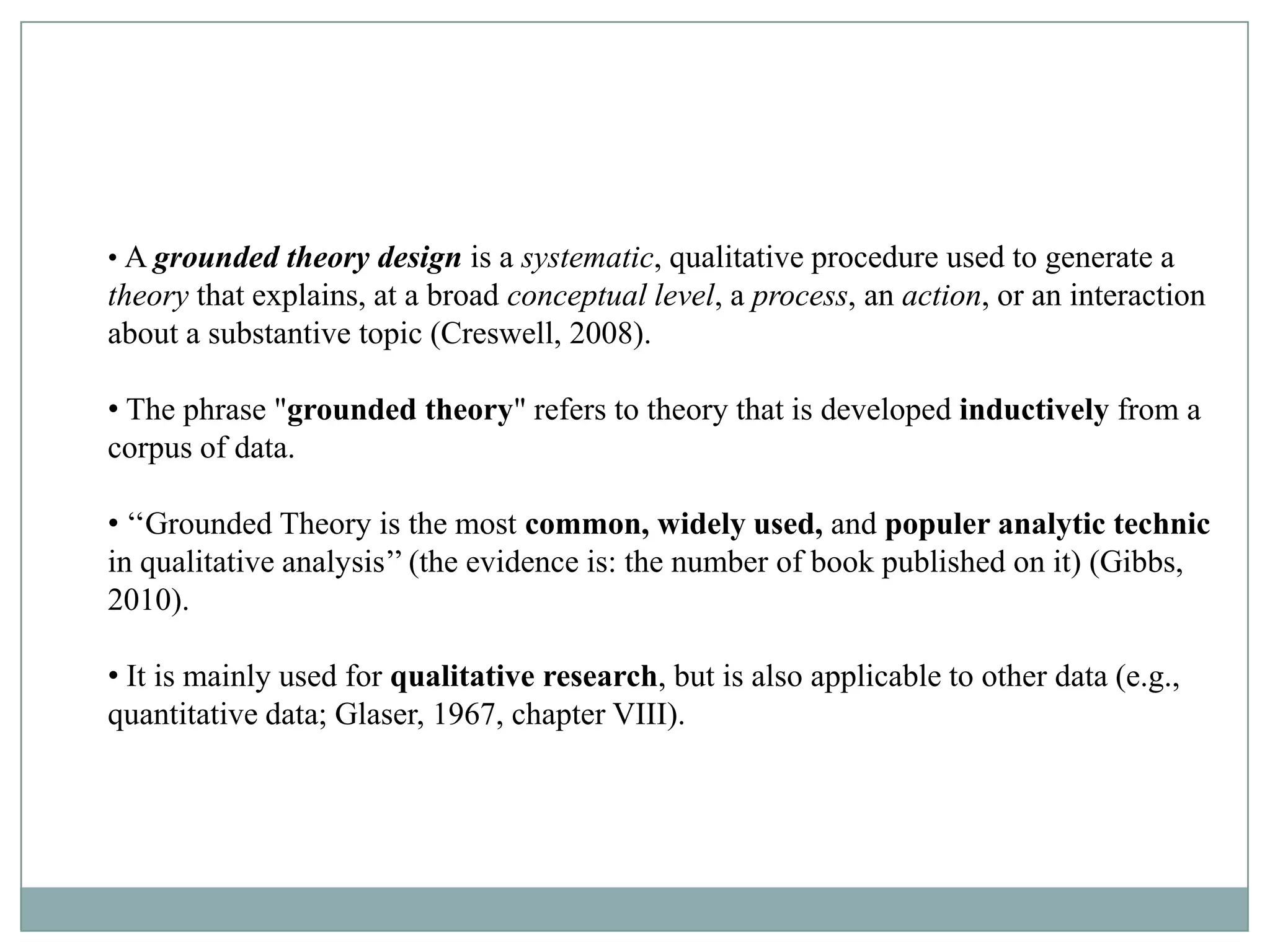 How Did Grounded Theory Develop?
• A grounded theory design is a systematic, qualitative procedure used to generate a
theorythe late 1960s- Two sociologists, Barney process, an& Anselm an interaction
  • In that explains, at a broad conceptual level, a G. Glaser action, or L.
about a substantive topic (Creswell, 2008).
  Strauss

• The phrase "grounded theory" refers to theory that is developed inductively from a
  •
corpus of data.

• ‘‘Grounded Theory is the most common, widely used, and populer analytic technic
in qualitative analysis’’ (the evidence is: the number of book published on it) (Gibbs,
2010).

• It is mainly used for qualitative research, but is also applicable to other data (e.g.,
quantitative data; Glaser, 1967, chapter VIII).
 
