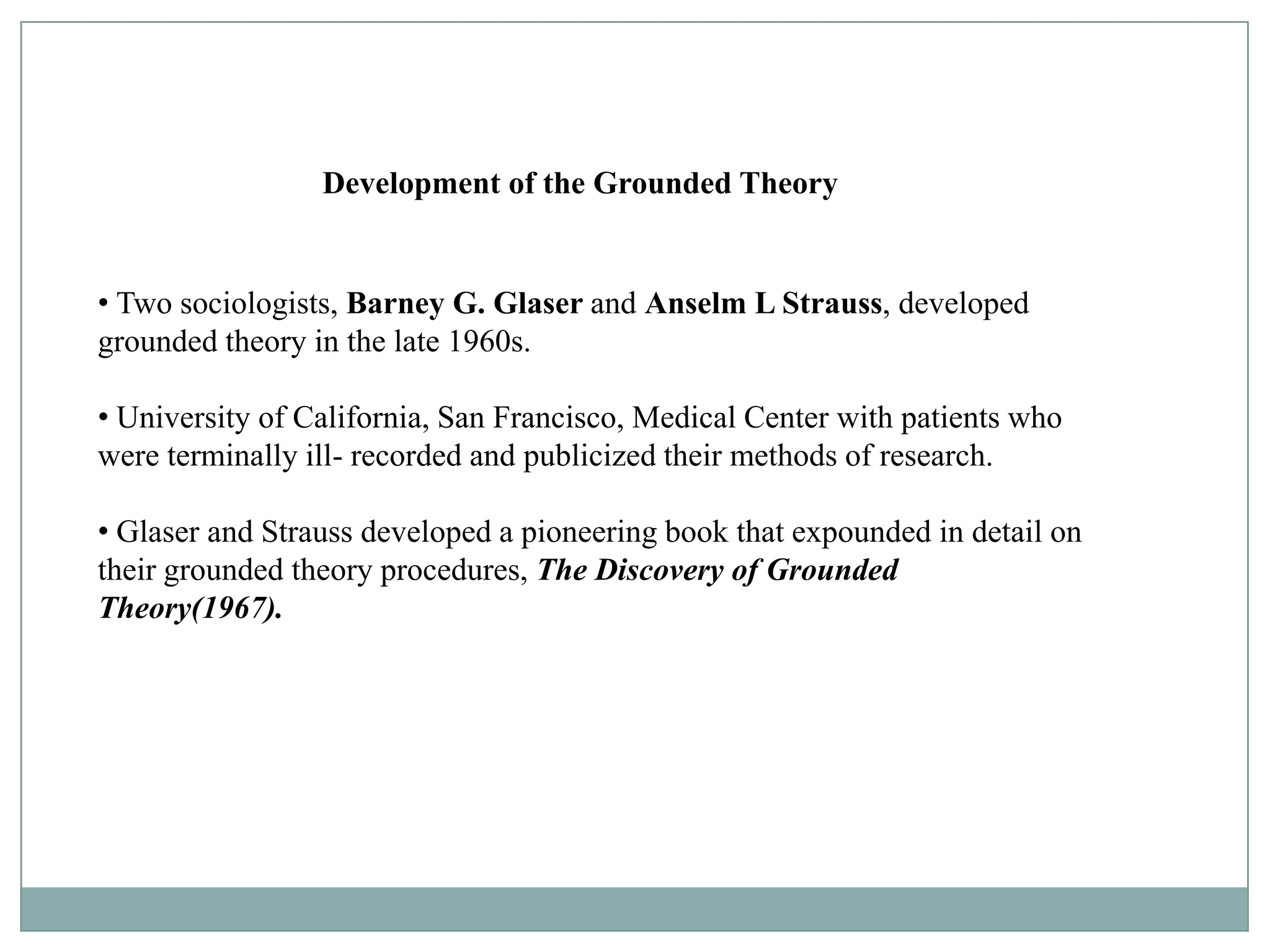 Development of the Grounded Theory


• Two sociologists, Barney G. Glaser and Anselm L Strauss, developed
grounded theory in the late 1960s.

• University of California, San Francisco, Medical Center with patients who
were terminally ill- recorded and publicized their methods of research.

• Glaser and Strauss developed a pioneering book that expounded in detail on
their grounded theory procedures, The Discovery of Grounded
Theory(1967).
 