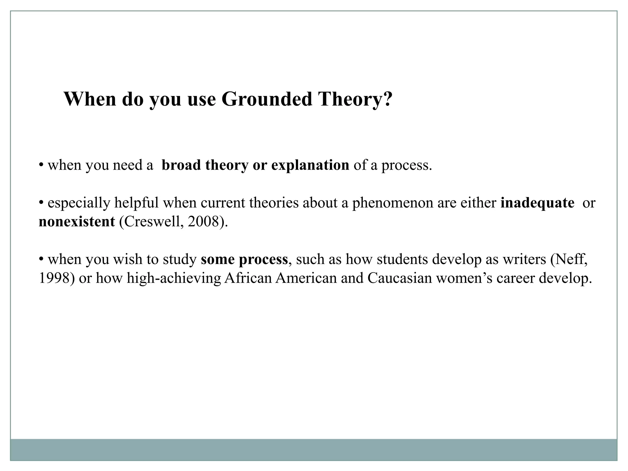 When Do You Use Grounded Theory?
   When do you use Grounded Theory?


• when you need a broad theory or explanation of a process.

• especially helpful when current theories about a phenomenon are either inadequate or
nonexistent (Creswell, 2008).

• when you wish to study some process, such as how students develop as writers (Neff,
1998) or how high-achieving African American and Caucasian women’s career develop.
 