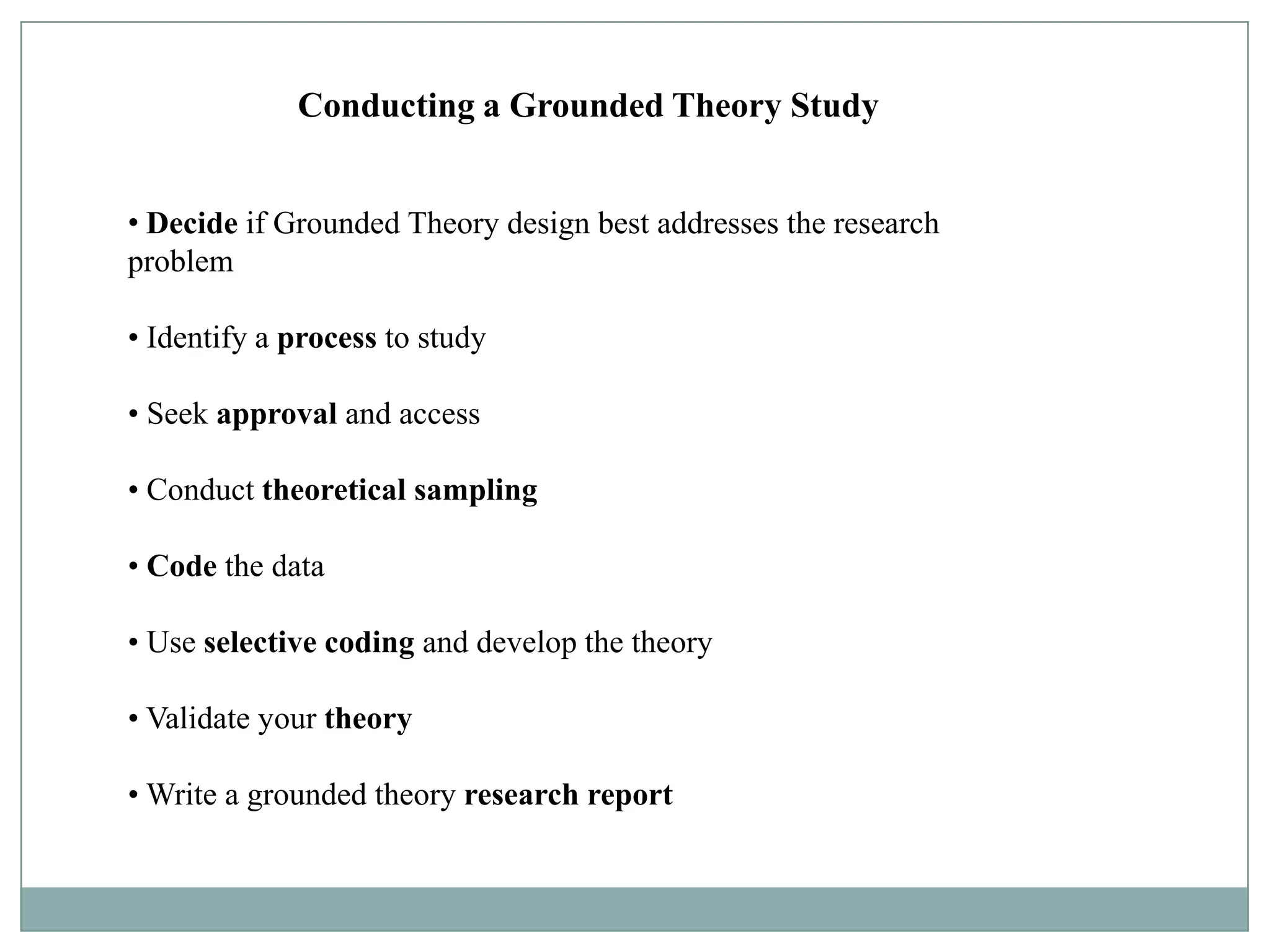 Conducting a Grounded Theory Study


• Decide if Grounded Theory design best addresses the research
problem

• Identify a process to study

• Seek approval and access

• Conduct theoretical sampling

• Code the data

• Use selective coding and develop the theory

• Validate your theory

• Write a grounded theory research report
 
