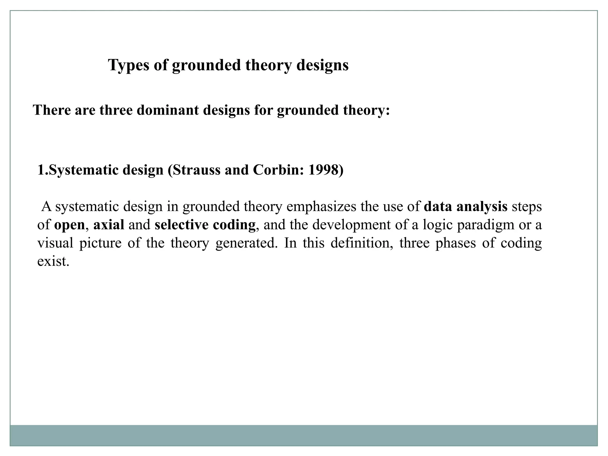 Types of grounded theory designs

There are three dominant designs for grounded theory:


1.Systematic design (Strauss and Corbin: 1998)

 A systematic design in grounded theory emphasizes the use of data analysis steps
of open, axial and selective coding, and the development of a logic paradigm or a
visual picture of the theory generated. In this definition, three phases of coding
exist.
 