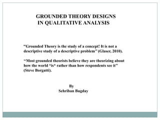 GROUNDED THEORY DESIGNS
       IN QUALITATIVE ANALYSIS



‘‘Grounded Theory is the study of a concept! It is not a
descriptive study of a descriptive problem’’ (Glaser, 2010).

‘‘Most grounded theorists believe they are theorizing about
how the world *is* rather than how respondents see it’’
(Steve Borgatti).


                           By
                     Sehriban Bugday
 