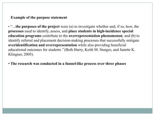 Example of the purpose statement

• ‘‘...the purposes of the project were (a) to investigate whether and, if so, how, the
processes used to identify, assess, and place students in high-incidence special
education programs contribute to the overrepresentation phenomenon; and (b) to
identify referral and placement decision-making processes that successfully mitigate
overidentification and overrepresentation while also providing beneficial
educational outcomes for students ’’(Beth Harry, Keith M. Sturges, and Janette K.
Klingner, 2005).

• The research was conducted in a funnel-like process over three phases
 