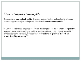 ‘‘Constant Comparative Data Analysis’’ :

The researcher moves back and forth among data collection, and gradually advanced
from coding to conceptual categories, and thence to theory development.


In Glaser and Strauss's language, the "basic, defining rule for the constant comparative
method" is that, while coding an incident, the researcher should compare it with all
previous incidents so coded, a process that "soon starts to generate theoretical
properties of the category ’’.
 