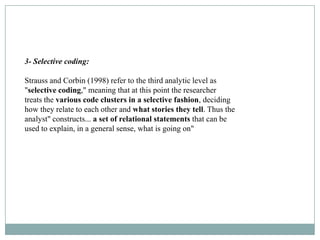3- Selective coding:

Strauss and Corbin (1998) refer to the third analytic level as
"selective coding," meaning that at this point the researcher
treats the various code clusters in a selective fashion, deciding
how they relate to each other and what stories they tell. Thus the
analyst" constructs... a set of relational statements that can be
used to explain, in a general sense, what is going on"
 