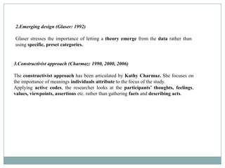 2.Emerging design (Glaser: 1992)

Glaser stresses the importance of letting a theory emerge from the data rather than
using specific, preset categories.


3.Constructivist approach (Charmaz: 1990, 2000, 2006)

The constructivist approach has been articulated by Kathy Charmaz. She focuses on
the importance of meanings individuals attribute to the focus of the study.
Applying active codes, the researcher looks at the participants’ thoughts, feelings,
values, viewpoints, assertions etc. rather than gathering facts and describing acts.
 