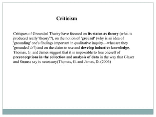 Criticism

Critiques of Grounded Theory have focused on its status as theory (what is
produced really 'theory'?), on the notion of 'ground' (why is an idea of
'grounding' one's findings important in qualitative inquiry—what are they
'grounded' in?) and on the claim to use and develop inductive knowledge.
Thomas, G. and James suggest that it is impossible to free oneself of
preconceptions in the collection and analysis of data in the way that Glaser
and Strauss say is necessary(Thomas, G. and James, D. (2006)
 