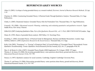 REFERENCES &KEY SOURCES
Allan, G. (2003). A critique of using grounded theory as a research method, Electronic Journal of Business Research Methods. 2(1) pp
1-10

Charmaz, K. (2006). Constructing Grounded Theory: A Practical Guide Through Qualitative Analysis. Thousand Oaks, CA: Sage
Publications.

Clarke, A. (2005). Situational Analysis: Grounded Theory After the Postmodern Turn. Thousand Oaks, CA: Sage Publications.

Creswell, J. W. (2008). Educational research: Planning, conducting, and evaluating quantitative and qualitative research . Upper
Saddle River, New Jersey: Pearson.

Gibbs R.G (2007) Analysing Qualitative Data. Part of the Qualitative Research Kit, ed. U. Flick. ISBN 9780761949749 London : Sage

Glaser, B. (1992). Basics of grounded theory analysis. Mill Valley, CA: Sociology Press.

Goulding, C. (2002). Grounded Theory: A Practical Guide for Management, Business and Market Researchers. London: Sage.
Stebbins, Robert A. (2001) Exploratory Research in the Social Sciences. Thousand Oaks, CA: Sage.

Kelle, Udo (2005). "Emergence" vs. "Forcing" of Empirical Data? A Crucial Problem of "Grounded Theory" Reconsidered. Forum
Qualitative Sozialforschung / Forum: Qualitative Social Research [On-line Journal], 6(2), Art. 27, paragraphs 49 & 50.

Mey, G. & Mruck, K. (Eds.) (2007). Grounded Theory Reader (HSR-Supplement 19). Cologne: ZHSF. 337 pages
Thomas, G. & James, D. (2006). Re-inventing grounded theory: some questions about theory, ground and discovery. British
Educational Research Journal, 32 (6), 767–795.

Strauss, A. (1987). Qualitative analysis for social scientists. Cambridge, England: Cambridge University Press.

Thomas, G. and James, D. (2006). Reinventing grounded theory: some questions about theory, ground and discovery, British
Educational Research Journal, 32, 6, 767–795.
 
