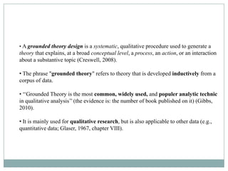 How Did Grounded Theory Develop?
• A grounded theory design is a systematic, qualitative procedure used to generate a
theorythe late 1960s- Two sociologists, Barney process, an& Anselm an interaction
  • In that explains, at a broad conceptual level, a G. Glaser action, or L.
about a substantive topic (Creswell, 2008).
  Strauss

• The phrase "grounded theory" refers to theory that is developed inductively from a
  •
corpus of data.

• ‘‘Grounded Theory is the most common, widely used, and populer analytic technic
in qualitative analysis’’ (the evidence is: the number of book published on it) (Gibbs,
2010).

• It is mainly used for qualitative research, but is also applicable to other data (e.g.,
quantitative data; Glaser, 1967, chapter VIII).
 