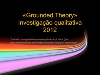 «Grounded Theory»
        Investigação qualitativa
                 2012
Traduzido e adaptado de apresentação do Prof. Hora Tjitra
http://www.slideshare.net/horatjitra/grounded-theory-an-introduction
 