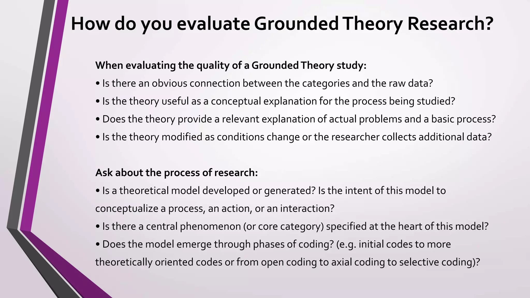 How do you evaluate GroundedTheory Research?
When evaluating the quality of a GroundedTheory study:
• Is there an obvious connection between the categories and the raw data?
• Is the theory useful as a conceptual explanation for the process being studied?
• Does the theory provide a relevant explanation of actual problems and a basic process?
• Is the theory modified as conditions change or the researcher collects additional data?
Ask about the process of research:
• Is a theoretical model developed or generated? Is the intent of this model to
conceptualize a process, an action, or an interaction?
• Is there a central phenomenon (or core category) specified at the heart of this model?
• Does the model emerge through phases of coding? (e.g. initial codes to more
theoretically oriented codes or from open coding to axial coding to selective coding)?
 