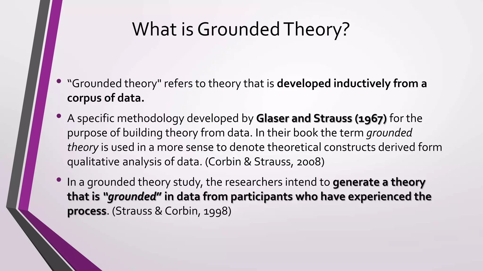 What is GroundedTheory?
• “Grounded theory" refers to theory that is developed inductively from a
corpus of data.
• A specific methodology developed by Glaser and Strauss (1967) for the
purpose of building theory from data. In their book the term grounded
theory is used in a more sense to denote theoretical constructs derived form
qualitative analysis of data. (Corbin & Strauss, 2008)
• In a grounded theory study, the researchers intend to generate a theory
that is “grounded” in data from participants who have experienced the
process. (Strauss & Corbin, 1998)
 