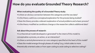 How do you evaluate GroundedTheory Research?
When evaluating the quality of a GroundedTheory study:
• Is there an obvious connection between the categories and the raw data?
• Is the theory useful as a conceptual explanation for the process being studied?
• Does the theory provide a relevant explanation of actual problems and a basic process?
• Is the theory modified as conditions change or the researcher collects additional data?
Ask about the process of research:
• Is a theoretical model developed or generated? Is the intent of this model to
conceptualize a process, an action, or an interaction?
• Is there a central phenomenon (or core category) specified at the heart of this model?
• Does the model emerge through phases of coding? (e.g. initial codes to more
theoretically oriented codes or from open coding to axial coding to selective coding)?
 